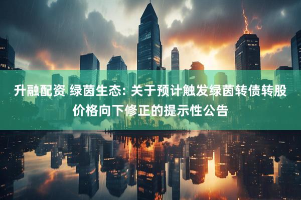 升融配资 绿茵生态: 关于预计触发绿茵转债转股价格向下修正的提示性公告