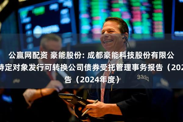 公赢网配资 豪能股份: 成都豪能科技股份有限公司向不特定对象发行可转换公司债券受托管理事务报告(2024年度)