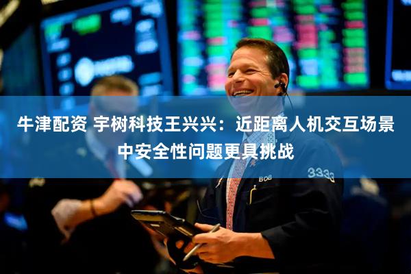 牛津配资 宇树科技王兴兴：近距离人机交互场景中安全性问题更具挑战