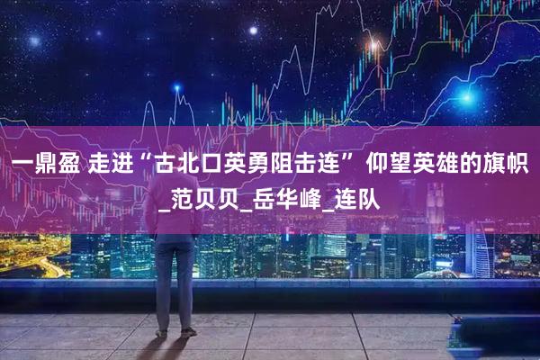 一鼎盈 走进“古北口英勇阻击连” 仰望英雄的旗帜_范贝贝_岳华峰_连队