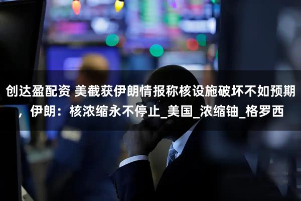 创达盈配资 美截获伊朗情报称核设施破坏不如预期，伊朗：核浓缩永不停止_美国_浓缩铀_格罗西