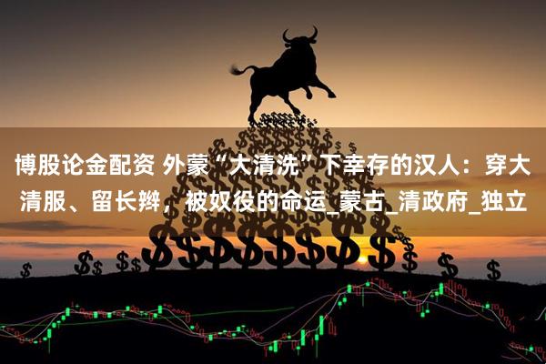 博股论金配资 外蒙“大清洗”下幸存的汉人：穿大清服、留长辫，被奴役的命运_蒙古_清政府_独立