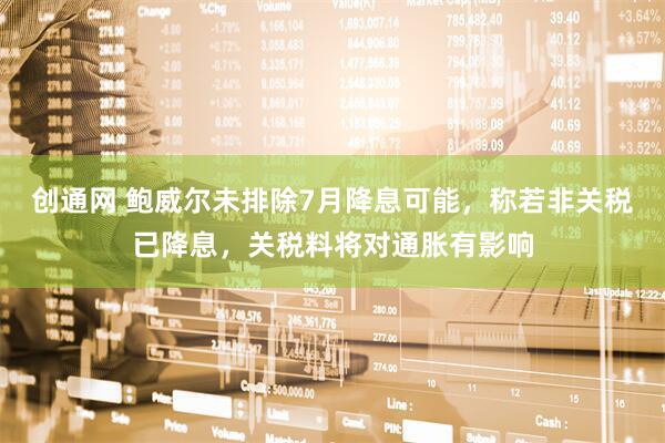 创通网 鲍威尔未排除7月降息可能，称若非关税已降息，关税料将对通胀有影响
