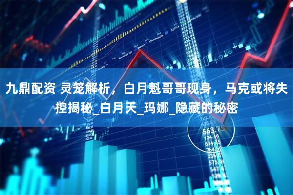 九鼎配资 灵笼解析，白月魁哥哥现身，马克或将失控揭秘_白月天_玛娜_隐藏的秘密