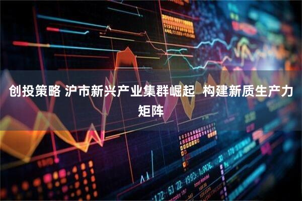 创投策略 沪市新兴产业集群崛起  构建新质生产力矩阵