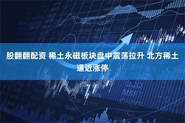 股翻翻配资 稀土永磁板块盘中震荡拉升 北方稀土逼近涨停