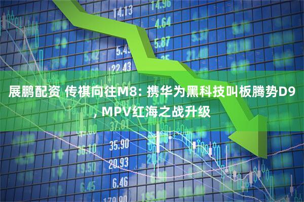 展鹏配资 传祺向往M8: 携华为黑科技叫板腾势D9, MPV红海之战升级