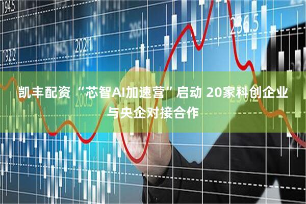 凯丰配资 “芯智AI加速营”启动 20家科创企业与央企对接合作