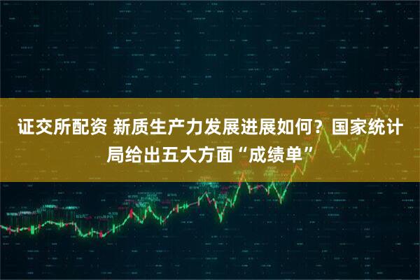 证交所配资 新质生产力发展进展如何？国家统计局给出五大方面“成绩单”