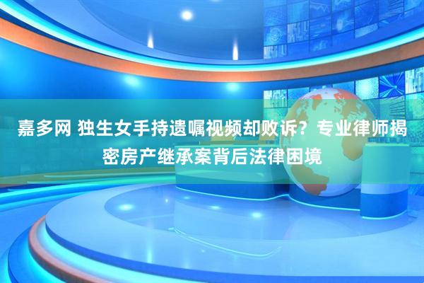 嘉多网 独生女手持遗嘱视频却败诉？专业律师揭密房产继承案背后法律困境