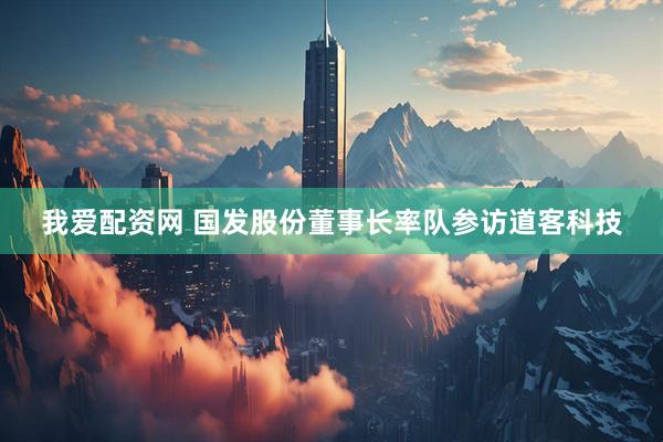 我爱配资网 国发股份董事长率队参访道客科技