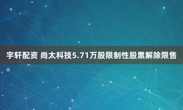 宇轩配资 尚太科技5.71万股限制性股票解除限售