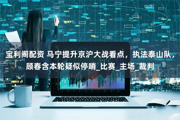 宝利阁配资 马宁提升京沪大战看点，执法泰山队，顾春含本轮疑似停哨_比赛_主场_裁判