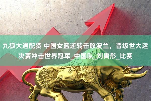九狐大通配资 中国女篮逆转击败波兰，晋级世大运决赛冲击世界冠军_中国队_刘禹彤_比赛