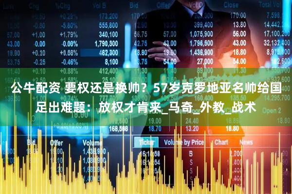 公牛配资 要权还是换帅？57岁克罗地亚名帅给国足出难题：放权才肯来_马奇_外教_战术