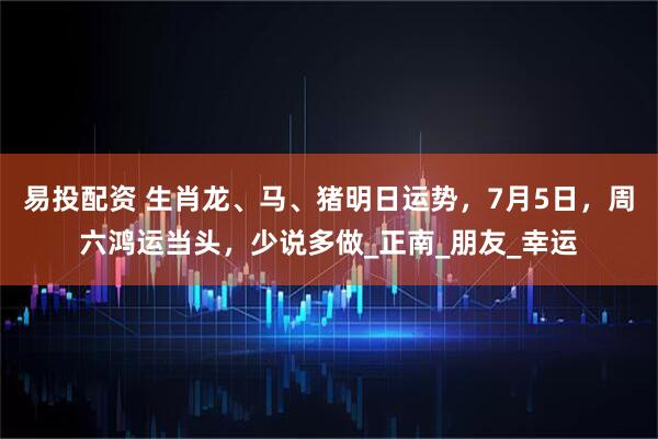 易投配资 生肖龙、马、猪明日运势，7月5日，周六鸿运当头，少说多做_正南_朋友_幸运