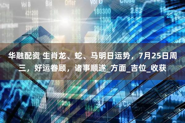 华融配资 生肖龙、蛇、马明日运势，7月25日周三，好运眷顾，诸事顺遂_方面_吉位_收获
