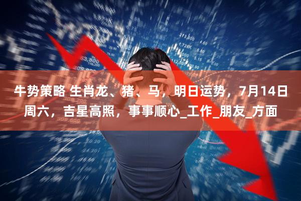 牛势策略 生肖龙、猪、马，明日运势，7月14日周六，吉星高照，事事顺心_工作_朋友_方面