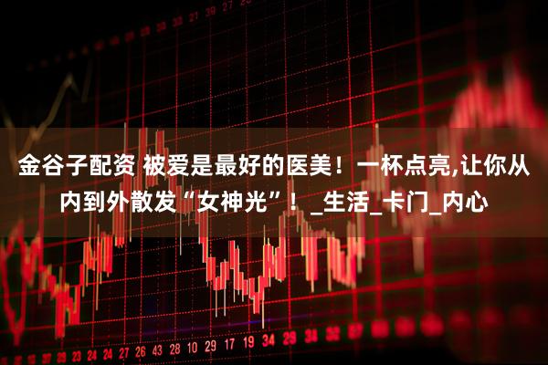 金谷子配资 被爱是最好的医美！一杯点亮,让你从内到外散发“女神光”！_生活_卡门_内心