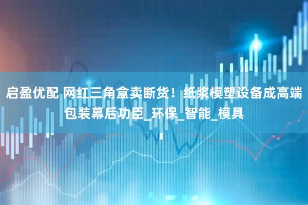 启盈优配 网红三角盒卖断货！纸浆模塑设备成高端包装幕后功臣_环保_智能_模具