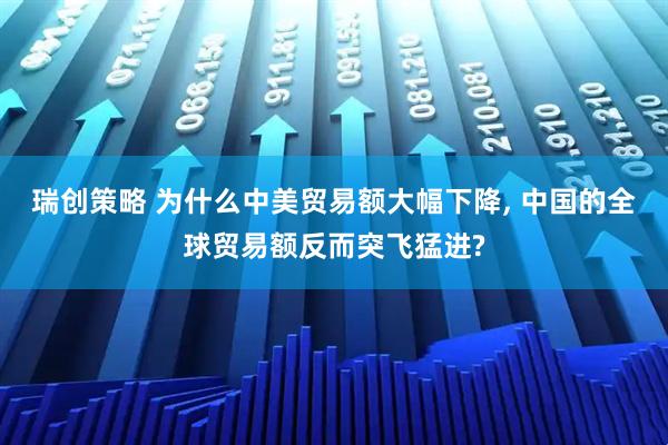 瑞创策略 为什么中美贸易额大幅下降, 中国的全球贸易额反而突飞猛进?