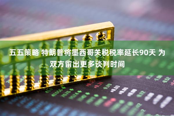 五五策略 特朗普将墨西哥关税税率延长90天 为双方留出更多谈判时间
