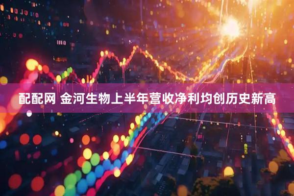 配配网 金河生物上半年营收净利均创历史新高