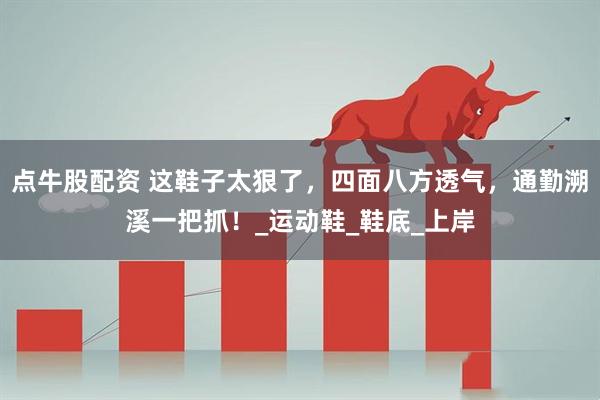 点牛股配资 这鞋子太狠了，四面八方透气，通勤溯溪一把抓！_运动鞋_鞋底_上岸