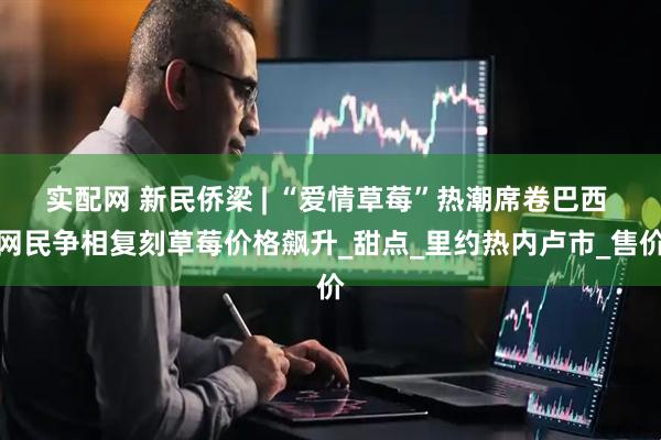 实配网 新民侨梁 | “爱情草莓”热潮席卷巴西 网民争相复刻草莓价格飙升_甜点_里约热内卢市_售价