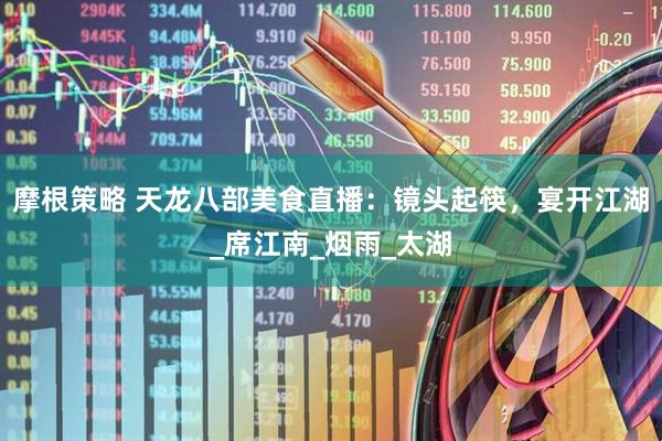 摩根策略 天龙八部美食直播：镜头起筷，宴开江湖_席江南_烟雨_太湖