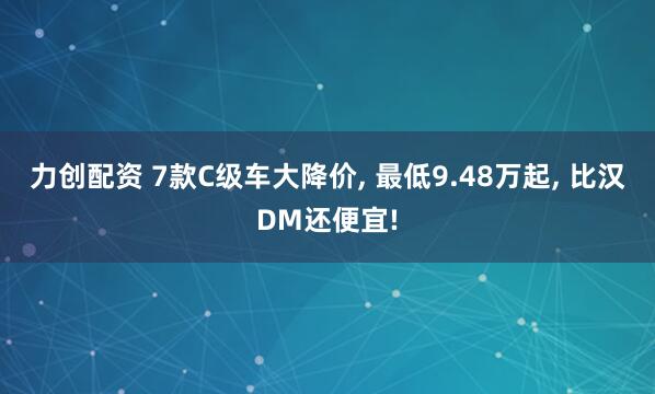力创配资 7款C级车大降价, 最低9.48万起, 比汉DM还便宜!