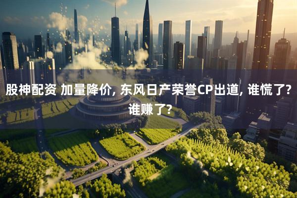 股神配资 加量降价, 东风日产荣誉CP出道, 谁慌了? 谁赚了?