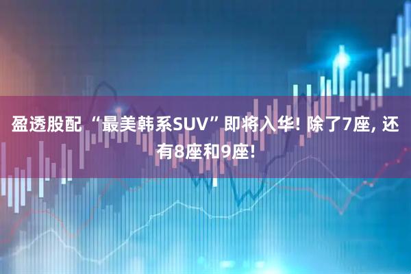 盈透股配 “最美韩系SUV”即将入华! 除了7座, 还有8座和9座!