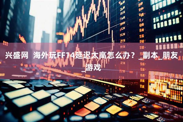 兴盛网  海外玩FF14延迟太高怎么办？_副本_朋友_游戏