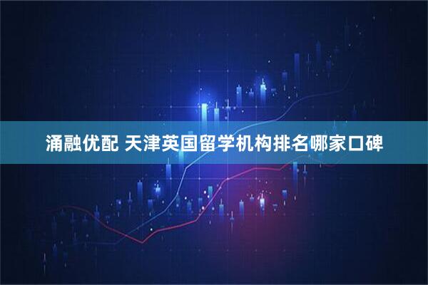 涌融优配 天津英国留学机构排名哪家口碑