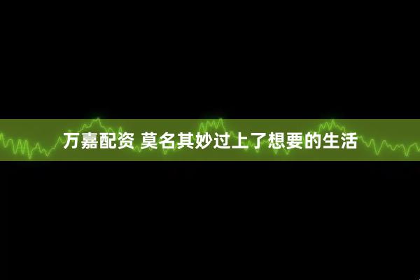 万嘉配资 莫名其妙过上了想要的生活