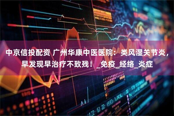 中京信投配资 广州华康中医医院：类风湿关节炎，早发现早治疗不致残！_免疫_经络_炎症