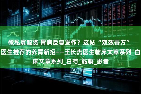 微私寡配资 胃病反复发作？这帖 “双效膏方” 能喝又能敷，医生推荐的养胃新招——王长杰医生临床文章系列_白芍_黏膜_患者