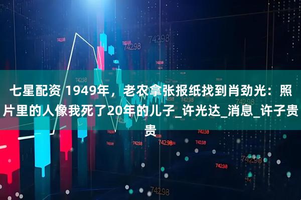 七星配资 1949年,老农拿张报纸找到肖劲光:照片里的人像我死了20年的儿子_许光达_消息_许子贵