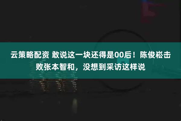云策略配资 敢说这一块还得是00后！陈俊崧击败张本智和，没想到采访这样说