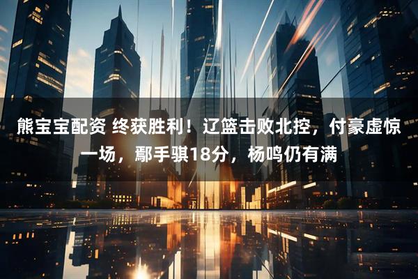 熊宝宝配资 终获胜利！辽篮击败北控，付豪虚惊一场，鄢手骐18分，杨鸣仍有满