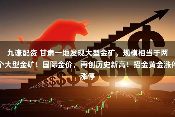 九谦配资 甘肃一地发现大型金矿，规模相当于两个大型金矿！国际金价，再创历史新高！招金黄金涨停