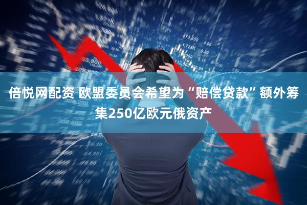 倍悦网配资 欧盟委员会希望为“赔偿贷款”额外筹集250亿欧元俄资产
