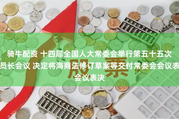 骑牛配资 十四届全国人大常委会举行第五十五次委员长会议 决定将海商法修订草案等交付常委会会议表决