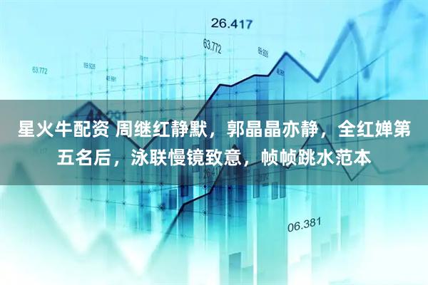 星火牛配资 周继红静默，郭晶晶亦静，全红婵第五名后，泳联慢镜致意，帧帧跳水范本