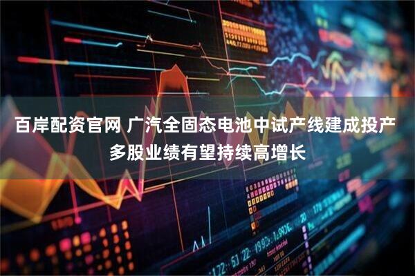 百岸配资官网 广汽全固态电池中试产线建成投产 多股业绩有望持续高增长