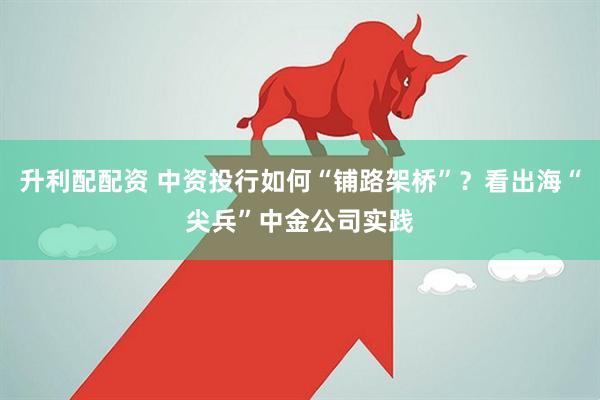 升利配配资 中资投行如何“铺路架桥”？看出海“尖兵”中金公司实践
