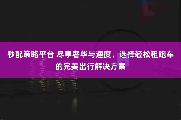 秒配策略平台 尽享奢华与速度，选择轻松租跑车的完美出行解决方案