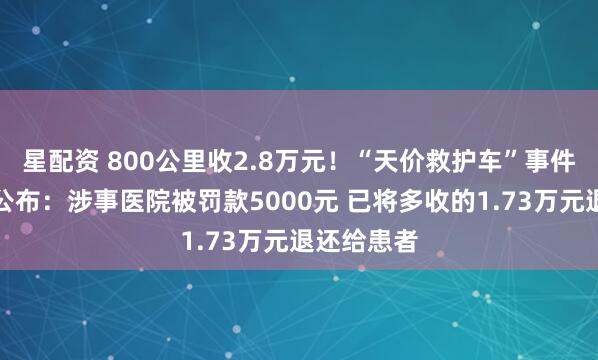 星配资 800公里收2.8万元！“天价救护车”事件处理结果公布：涉事医院被罚款5000元 已将多收的1.73万元退还给患者
