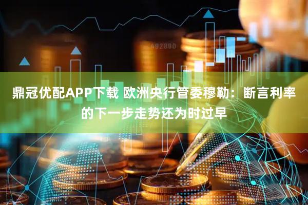 鼎冠优配APP下载 欧洲央行管委穆勒：断言利率的下一步走势还为时过早